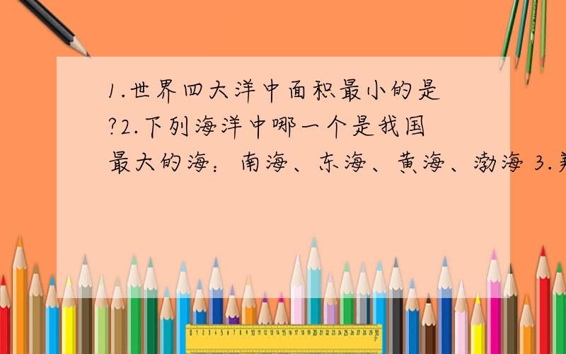 1.世界四大洋中面积最小的是?2.下列海洋中哪一个是我国最大的海：南海、东海、黄海、渤海 3.美国是于哪一1.世界四大洋中面积最小的是?：太平洋、大西洋、印度洋、北冰洋.2.下列海洋中