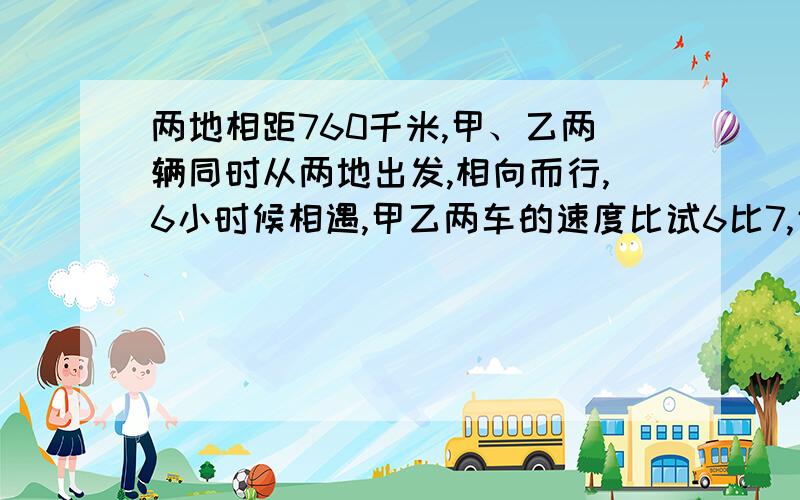 两地相距760千米,甲、乙两辆同时从两地出发,相向而行,6小时候相遇,甲乙两车的速度比试6比7,甲车每小时行多少千米?相遇时甲走了多少千米?