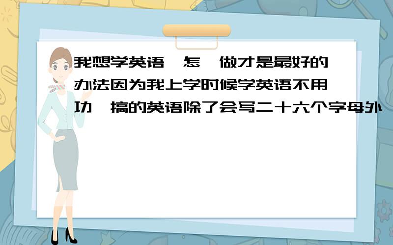 我想学英语,怎麽做才是最好的办法因为我上学时候学英语不用功,搞的英语除了会写二十六个字母外,什麽也不会,现在怎麽学呢?