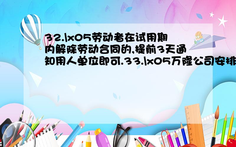 32.\x05劳动者在试用期内解除劳动合同的,提前3天通知用人单位即可.33.\x05万隆公司安排职工李帅在国庆节期间上班.根据劳动法的规定,李帅应该获得的工资为不低于其标准工资报酬的200％.34.