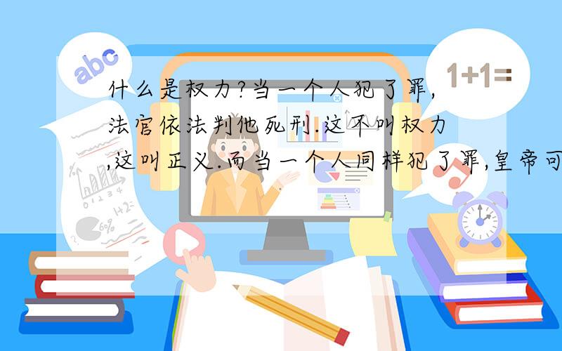 什么是权力?当一个人犯了罪,法官依法判他死刑.这不叫权力,这叫正义.而当一个人同样犯了罪,皇帝可判他死也可以不判他死.于是赦免了他.这就叫权力.——《辛德勒名单》生活就像一盒巧克