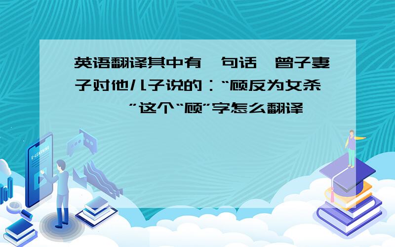 英语翻译其中有一句话,曾子妻子对他儿子说的：“顾反为女杀彘……”这个“顾”字怎么翻译,