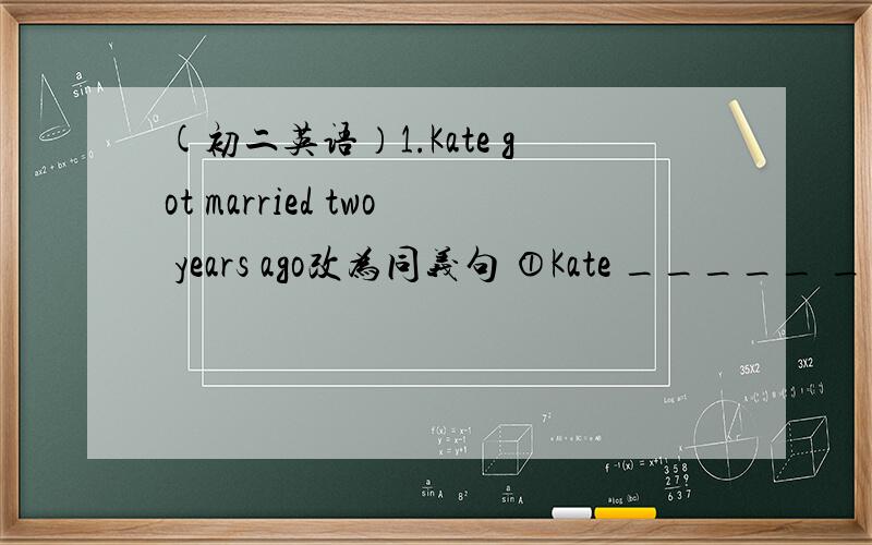 (初二英语）1.Kate got married two years ago改为同义句 ①Kate _____ _____ ____ ______ two years.②Kate _____ _____ ______ ______ two years.（两种方式）2.How often do you hear from your parents?改为同义句How often do you _____ __