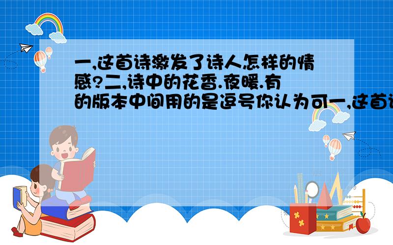 一,这首诗激发了诗人怎样的情感?二,诗中的花香.夜暖.有的版本中间用的是逗号你认为可一,这首诗激发了诗人怎样的情感?      二,诗中的花香.夜暖.有的版本中间用的是逗号你认为可以吗?请