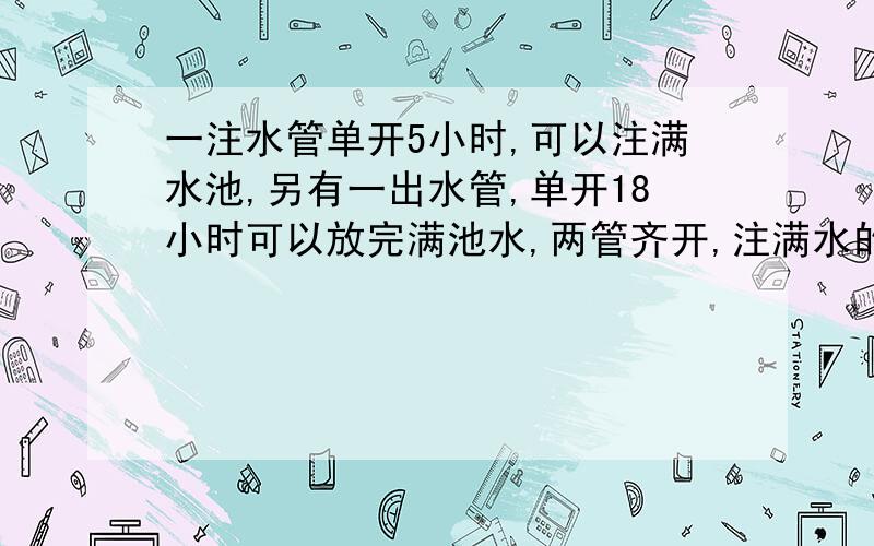 一注水管单开5小时,可以注满水池,另有一出水管,单开18小时可以放完满池水,两管齐开,注满水的时间是