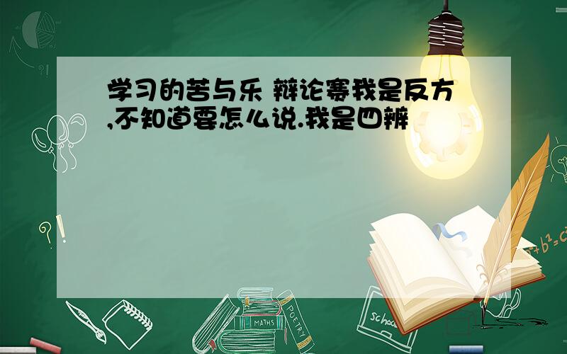 学习的苦与乐 辩论赛我是反方,不知道要怎么说.我是四辨