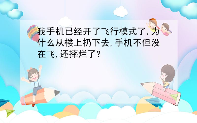 我手机已经开了飞行模式了,为什么从楼上扔下去,手机不但没在飞,还摔烂了?