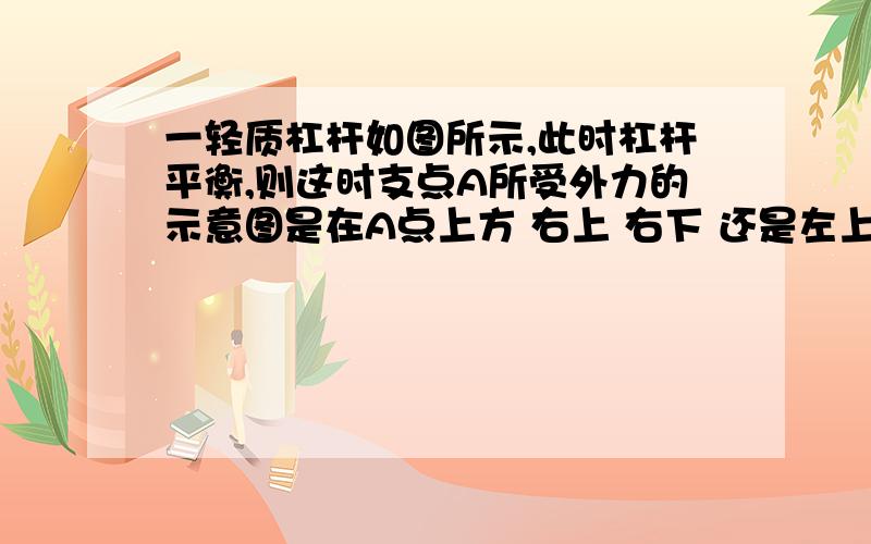 一轻质杠杆如图所示,此时杠杆平衡,则这时支点A所受外力的示意图是在A点上方 右上 右下 还是左上?为什么?是支点O所受力的方向，在O点的什么地方？