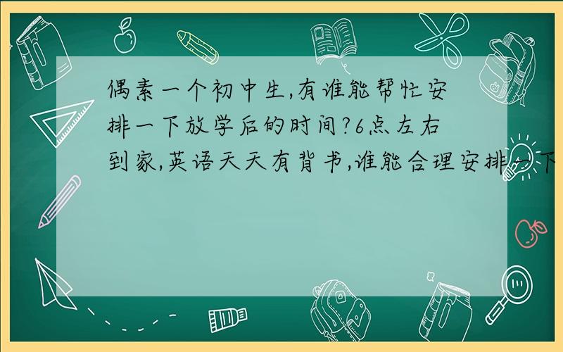 偶素一个初中生,有谁能帮忙安排一下放学后的时间?6点左右到家,英语天天有背书,谁能合理安排一下时间啊…………急!