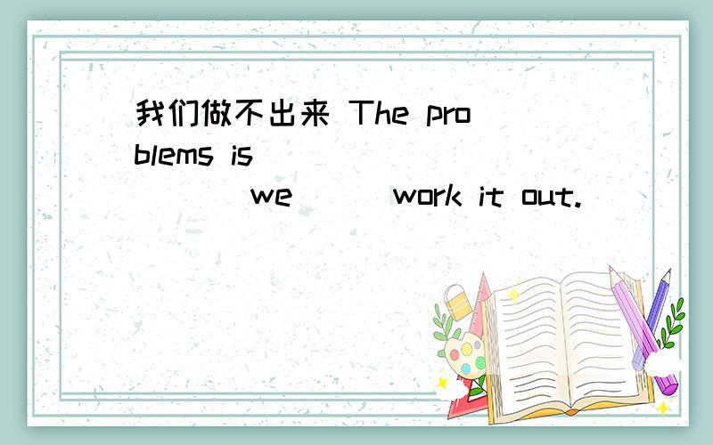 我们做不出来 The problems is （ ）（ ）（ ）we （ ）work it out.