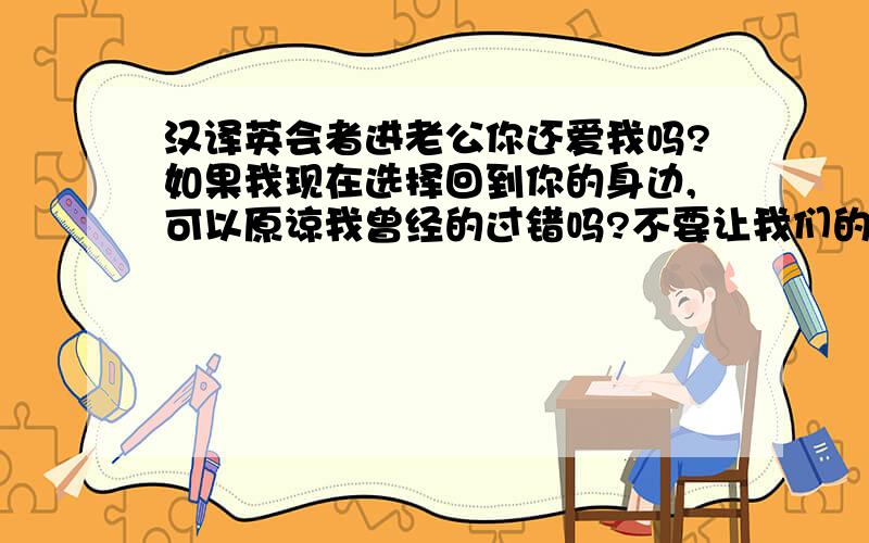 汉译英会者进老公你还爱我吗?如果我现在选择回到你的身边,可以原谅我曾经的过错吗?不要让我们的爱在萌芽当中破灭好吗?真的没有挽回的余地了吗?你再也不会像以前那样哄我,破镜无法重