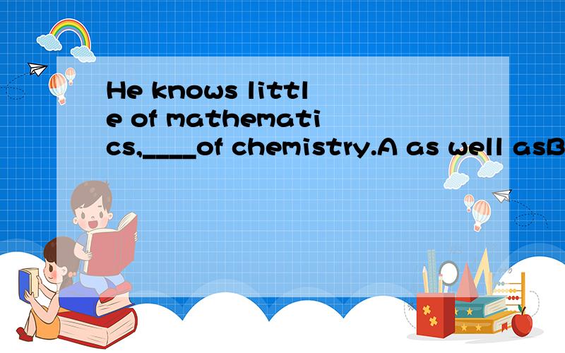 He knows little of mathematics,____of chemistry.A as well asB less thanC no less thanD no more than