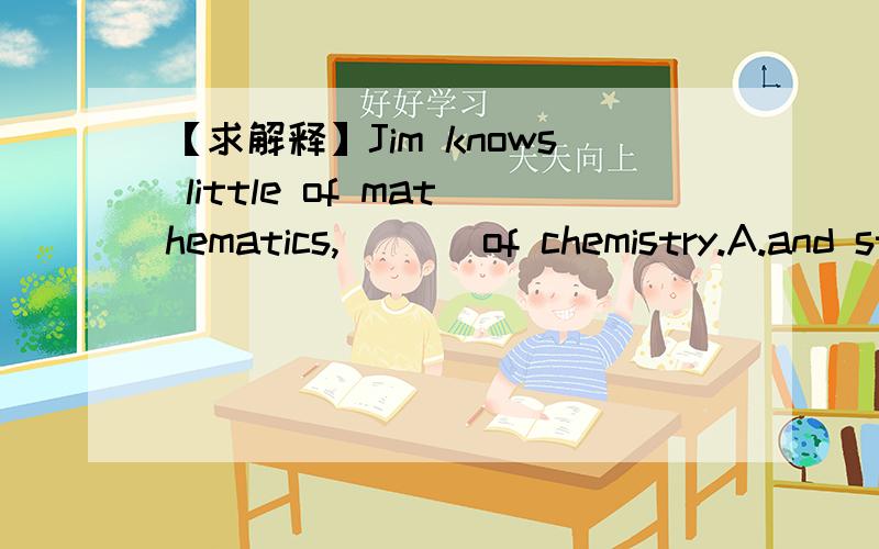 【求解释】Jim knows little of mathematics,___ of chemistry.A.and still lessB.as well asC.no less thanD.and still more