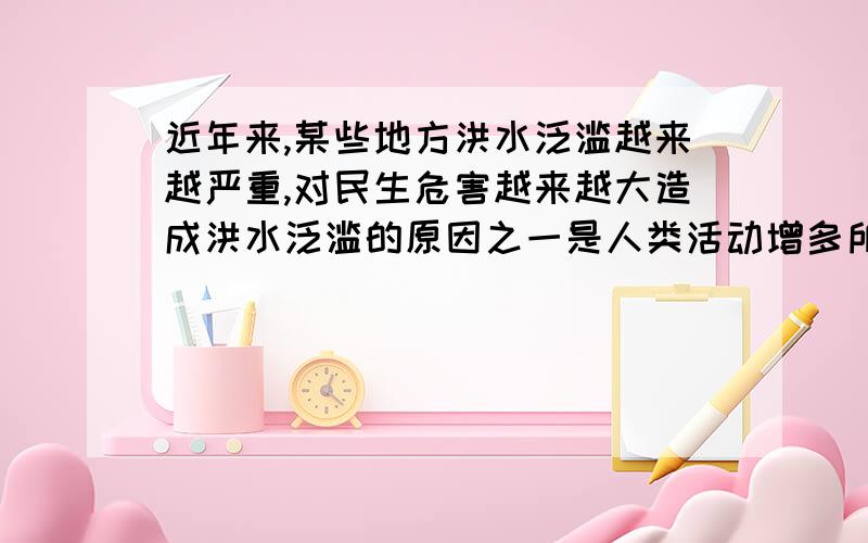 近年来,某些地方洪水泛滥越来越严重,对民生危害越来越大造成洪水泛滥的原因之一是人类活动增多所造成的地球环境破环.从哲学上看1、洪水和自然灾害只见存在着本质联系 2、改造自然务