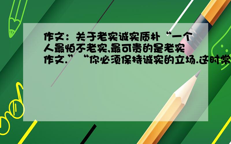 作文：关于老实诚实质朴“一个人最怕不老实,最可贵的是老实作文.”“你必须保持诚实的立场.这时常是冒险的,这需要有勇气.”“质朴比巧妙的言词更能打动我的心”从这些名人的名言中