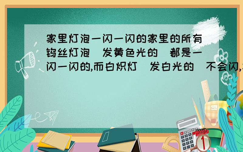 家里灯泡一闪一闪的家里的所有钨丝灯泡（发黄色光的）都是一闪一闪的,而白炽灯（发白光的）不会闪,家里其他的用电器也很正常,这个是怎么回事啊?