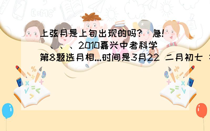 上弦月是上旬出现的吗?（急!）、、、2010嘉兴中考科学第8题选月相...时间是3月22 二月初七 答案是上弦月.我想问下、、上弦月不都是在上旬出现的吗.22号不是上旬啊、、、不理解,是不是跟