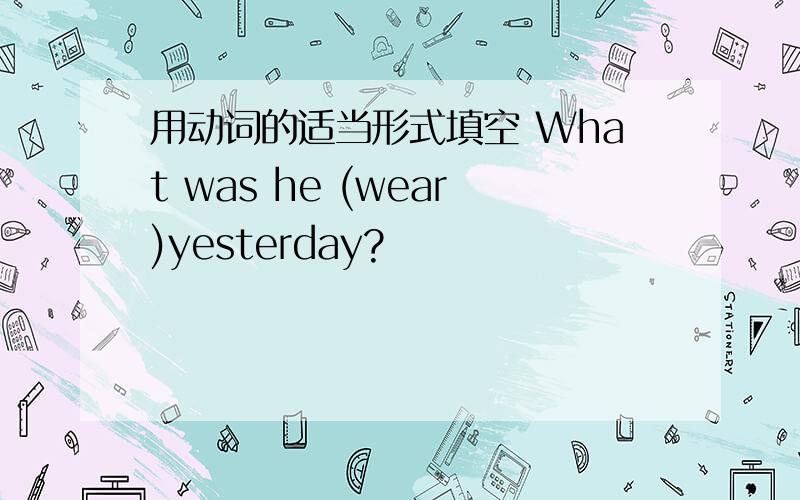 用动词的适当形式填空 What was he (wear)yesterday?