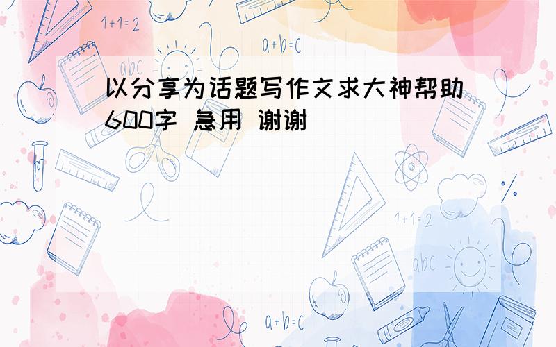 以分享为话题写作文求大神帮助600字 急用 谢谢