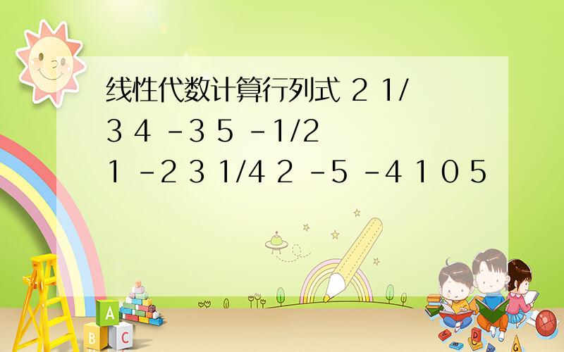 线性代数计算行列式 2 1/3 4 -3 5 -1/2 1 -2 3 1/4 2 -5 -4 1 0 5