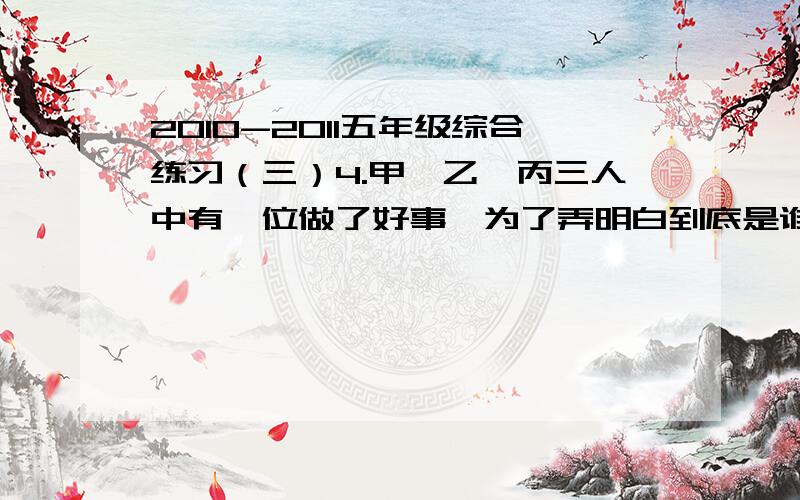 2010-2011五年级综合练习（三）4.甲、乙、丙三人中有一位做了好事,为了弄明白到底是谁做的好事,老师询问了他们三人,他们回答如下：甲说：“我没做这件事,乙也没有.”乙说：“我没做这件