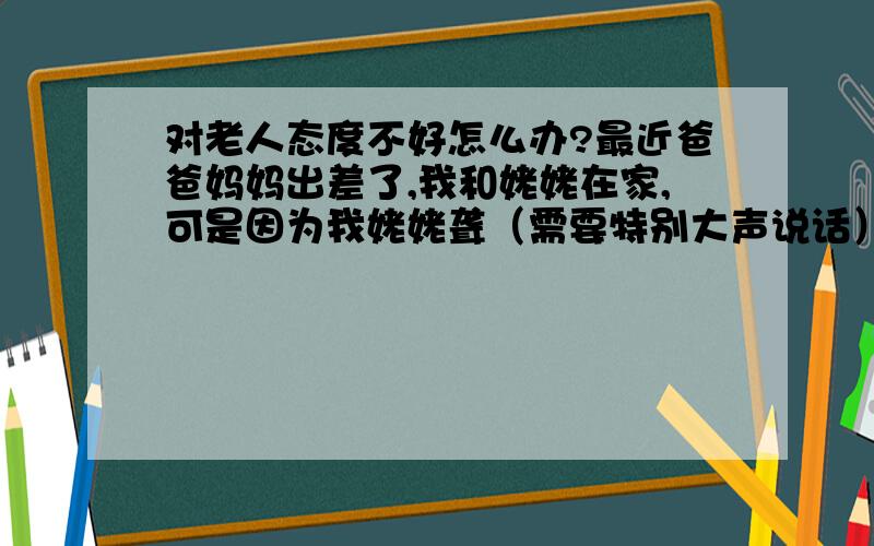 对老人态度不好怎么办?最近爸爸妈妈出差了,我和姥姥在家,可是因为我姥姥聋（需要特别大声说话）我渐渐失去了耐心,就态度不好了,而姥姥他就是受着,但他看起来挺难过的,我很后悔,我该