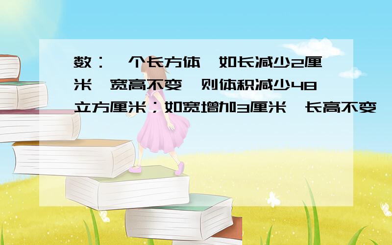 数：一个长方体,如长减少2厘米,宽高不变,则体积减少48立方厘米；如宽增加3厘米,长高不变,则体积增加99立方厘米；如高增加4厘米,长宽不变,则体积增加352立方厘米.求原长方体的体积.（不要