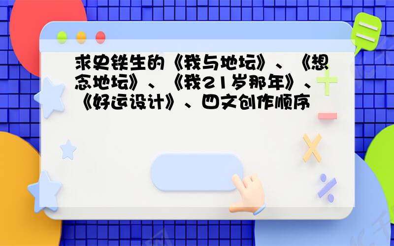 求史铁生的《我与地坛》、《想念地坛》、《我21岁那年》、《好运设计》、四文创作顺序