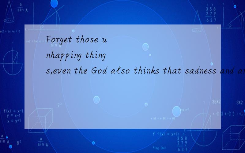 Forget those unhapping things,even the God also thinks that sadness and annoyance doesn't belong to you.Try your best to get it out,you will find the sunshine of tody is more warmer than that of yesterday.It is a bright blue sky now and treasure this