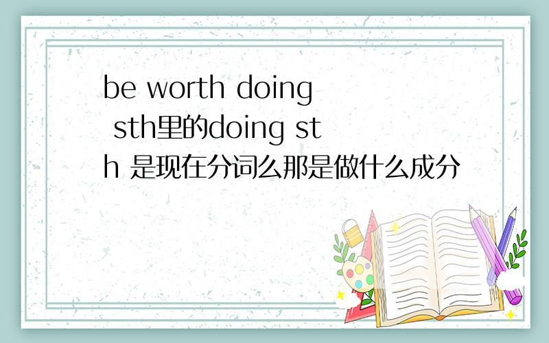 be worth doing sth里的doing sth 是现在分词么那是做什么成分