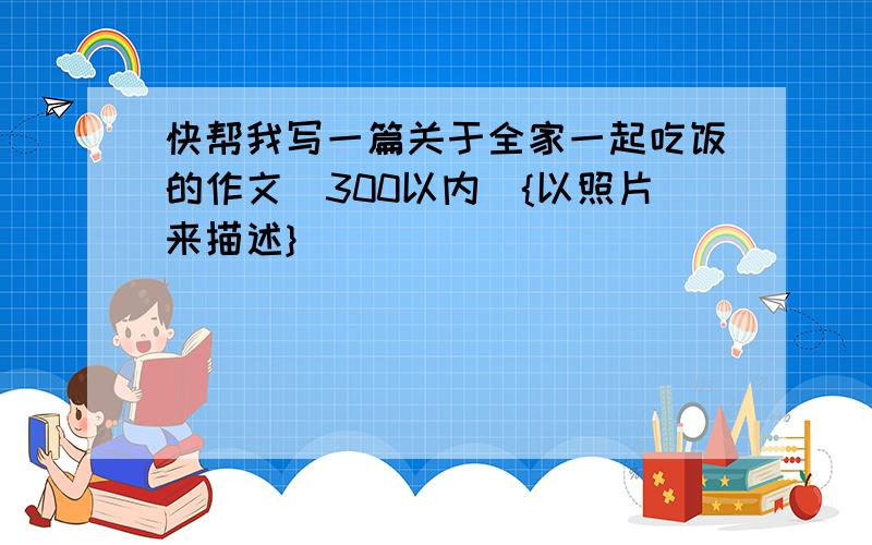 快帮我写一篇关于全家一起吃饭的作文（300以内）{以照片来描述}