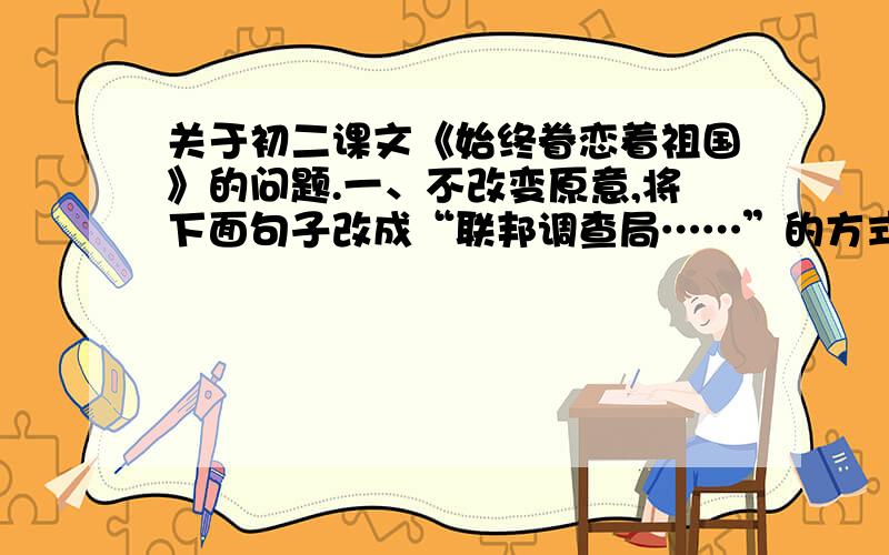 关于初二课文《始终眷恋着祖国》的问题.一、不改变原意,将下面句子改成“联邦调查局……”的方式表述.钱学森突然被联邦调查局非法逮捕,送到特来那岛上的一个拘留所关押了15天.联邦调