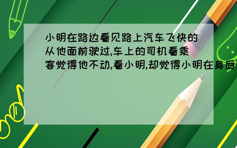 小明在路边看见路上汽车飞快的从他面前驶过,车上的司机看乘客觉得他不动,看小明,却觉得小明在身后运动他们分别以什么为参照物?