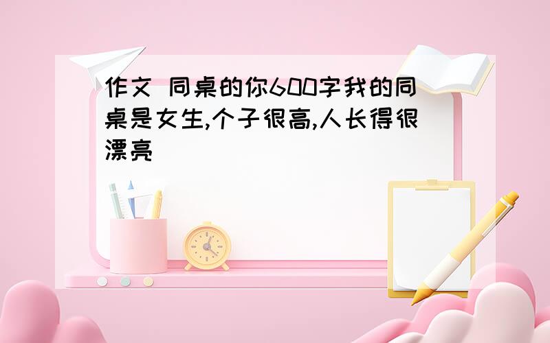 作文 同桌的你600字我的同桌是女生,个子很高,人长得很漂亮