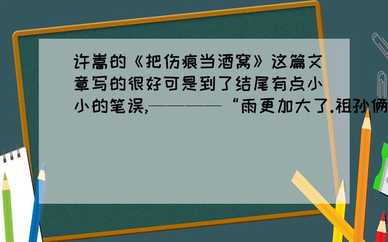 许嵩的《把伤痕当酒窝》这篇文章写的很好可是到了结尾有点小小的笔误,————“雨更加大了.祖孙俩推着车子一路小跑；天空升起了一颗早熟的星星；而那黑夜,也在重重的幕帘后面静静