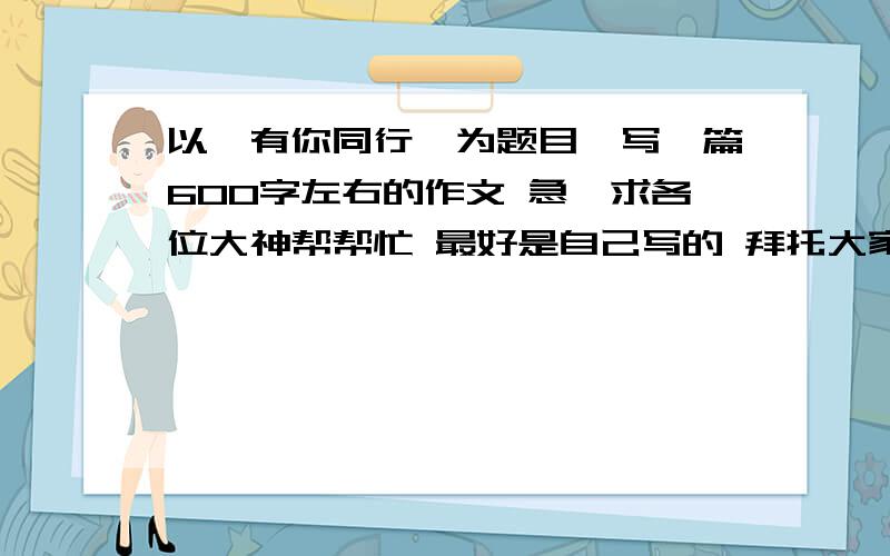 以＜有你同行＞为题目,写一篇600字左右的作文 急,求各位大神帮帮忙 最好是自己写的 拜托大家了