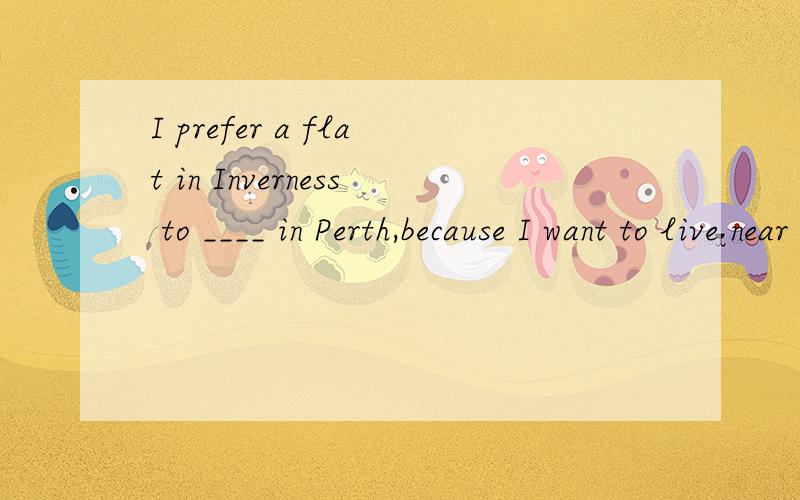 I prefer a flat in Inverness to ____ in Perth,because I want to live near my Mom’s.I prefer a flat in Inverness to ____ inPerth,because I want to live near my Mom’s.A.one B.that C.it D.this请问这句话怎么翻译?前半句的