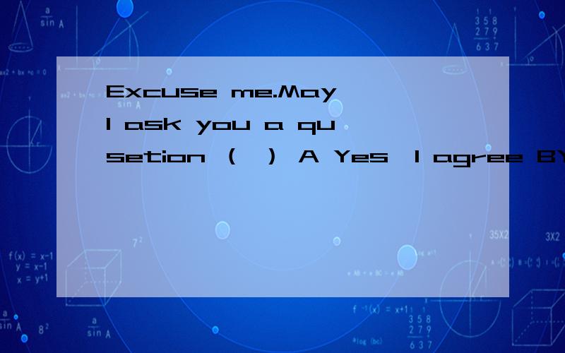 Excuse me.May I ask you a qusetion （ ） A Yes,I agree BYes,what is it?CYes,what’s wrongDYes,but I’m afraid I can't answer