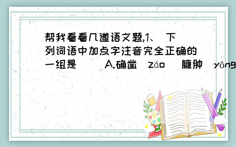 帮我看看几道语文题,1、 下列词语中加点字注音完全正确的一组是（ ）A.确凿（záo） 臃肿（yōngzhǒng） 木屐（jī） B.炽（zhì）痛 谰（nán）语 锲（qiè）而不舍 归省（shěn）C.踌躇（chóuchú