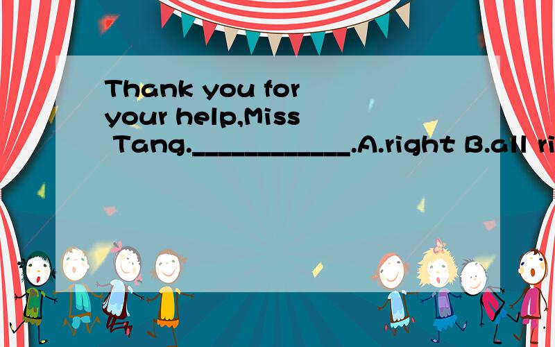 Thank you for your help,Miss Tang.____________.A.right B.all right C.that's all rightD.that's right