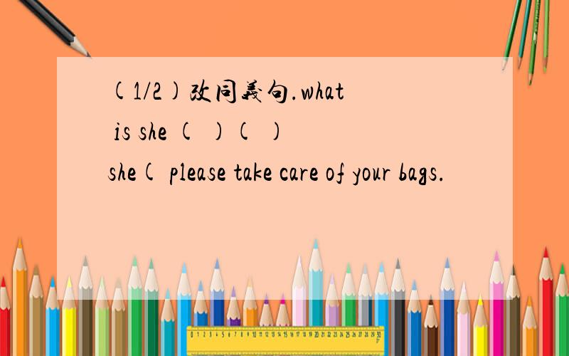 (1/2)改同义句.what is she ( )( )she( please take care of your bags.