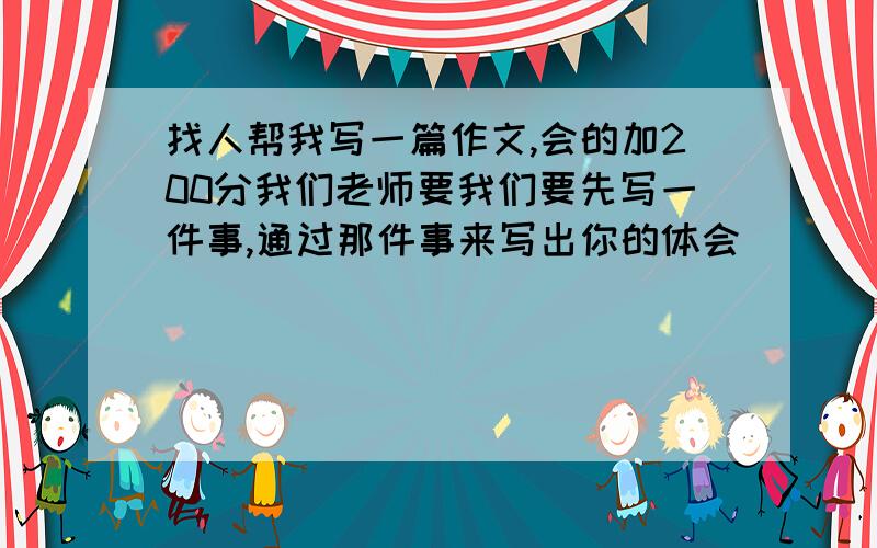 找人帮我写一篇作文,会的加200分我们老师要我们要先写一件事,通过那件事来写出你的体会