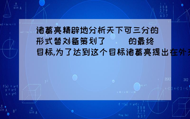 诸葛亮精辟地分析天下可三分的形式替刘备策划了（ ）的最终目标,为了达到这个目标诸葛亮提出在外交上（ ）,内政方面（ ）的方针