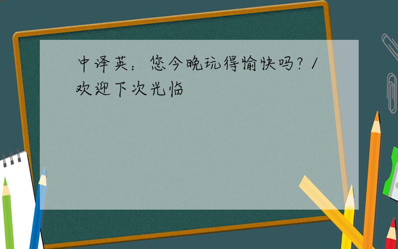 中译英：您今晚玩得愉快吗?／欢迎下次光临