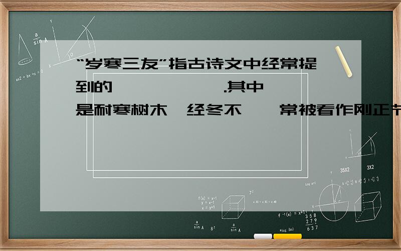 “岁寒三友”指古诗文中经常提到的—、—、—、.其中——,是耐寒树木,经冬不凋,常被看作刚正节操的象征.——,迎寒而开,是坚韧不拔的人格的象征.