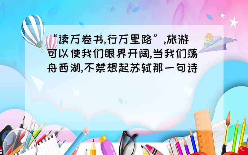 “读万卷书,行万里路”,旅游可以使我们眼界开阔,当我们荡舟西湖,不禁想起苏轼那一句诗