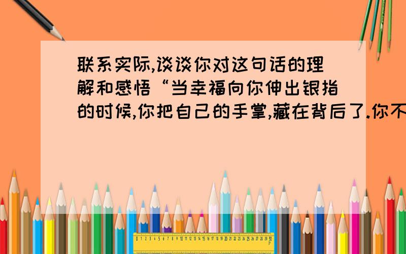 联系实际,谈谈你对这句话的理解和感悟“当幸福向你伸出银指的时候,你把自己的手掌,藏在背后了.你不敢和幸福击掌.但是,厄运向你一眨眼,你把迫不及待地迎了上去.”