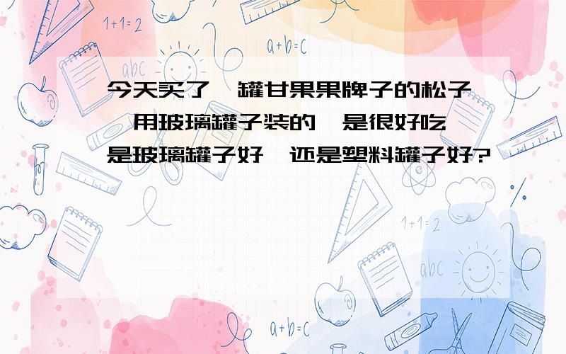 今天买了一罐甘果果牌子的松子,用玻璃罐子装的,是很好吃,是玻璃罐子好,还是塑料罐子好?