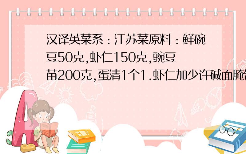 汉译英菜系：江苏菜原料：鲜碗豆50克,虾仁150克,豌豆苗200克,蛋清1个1.虾仁加少许碱面腌制,然后用水冲去碱,用毛巾沾干水分；2.加盐、胡椒、蛋清、干淀粉上浆,用油滑熟,控去水；3.锅内留底