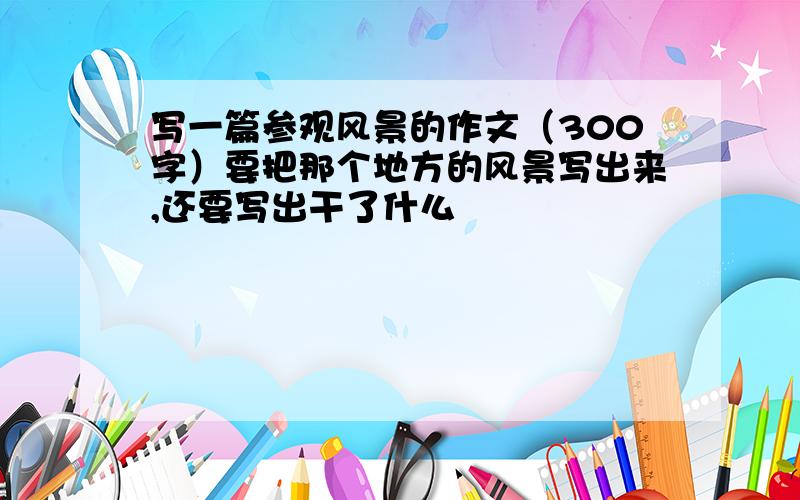 写一篇参观风景的作文（300字）要把那个地方的风景写出来,还要写出干了什么